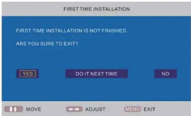 FIRST TIME INSTALLATION FIRST TIME INSTALLATION IS NOT FINISHED. ARE YOU SURE TO EXIT? YES DO IT NEXT TIME NO MOVE ADJUST MENU EXIT