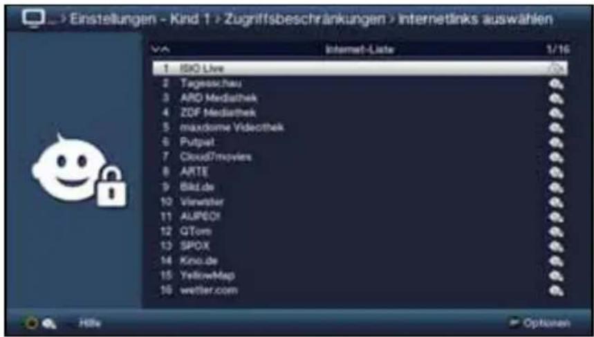 > Einstellungen - Kind 1 > Zugriffsbeschränkungen > Internetlinks auswählen Internet-Liste 1/16 1 ISIO Live 2 Tagesschau 3 ARD Mediathek 4 ZDF Mediathek 5 maxdome Videothek 6 Putpat 7 Cloud7movies 8 ARTE 9 BikL.de 10 Viewster 11 ALUPOX 12 GTom 13 SPOX 14 Kno.de 15 YellowMap 16 wettler.com