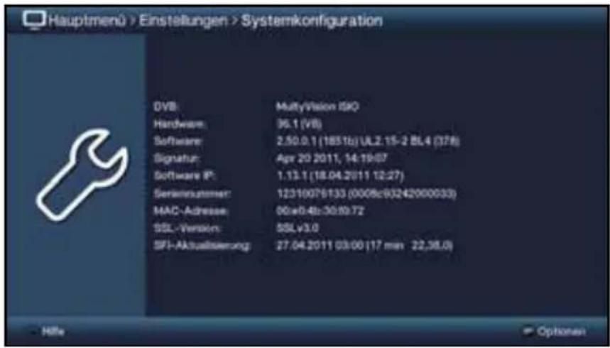Hauptmenü > Einstellungen > Systemkonfiguration DVB: MultiVision ISO Hardware: 36.1 (VB) Software: 2.50.0.1 (1851b) UL2.15-2 BL4 (378) Signatur: Apr 20 2011, 14:19:07 Software IP: 1.13.1 (18.04.2011 12:27) Semimaktiver: 12310076133 (0008c93242000033) MAC-Adresse: 06e0.4b:30.93.72 SSL-Version: SSLv3.0 SFI-Aktualsierung: 27.04.2011 03:00 (17 min 22,38,0)
