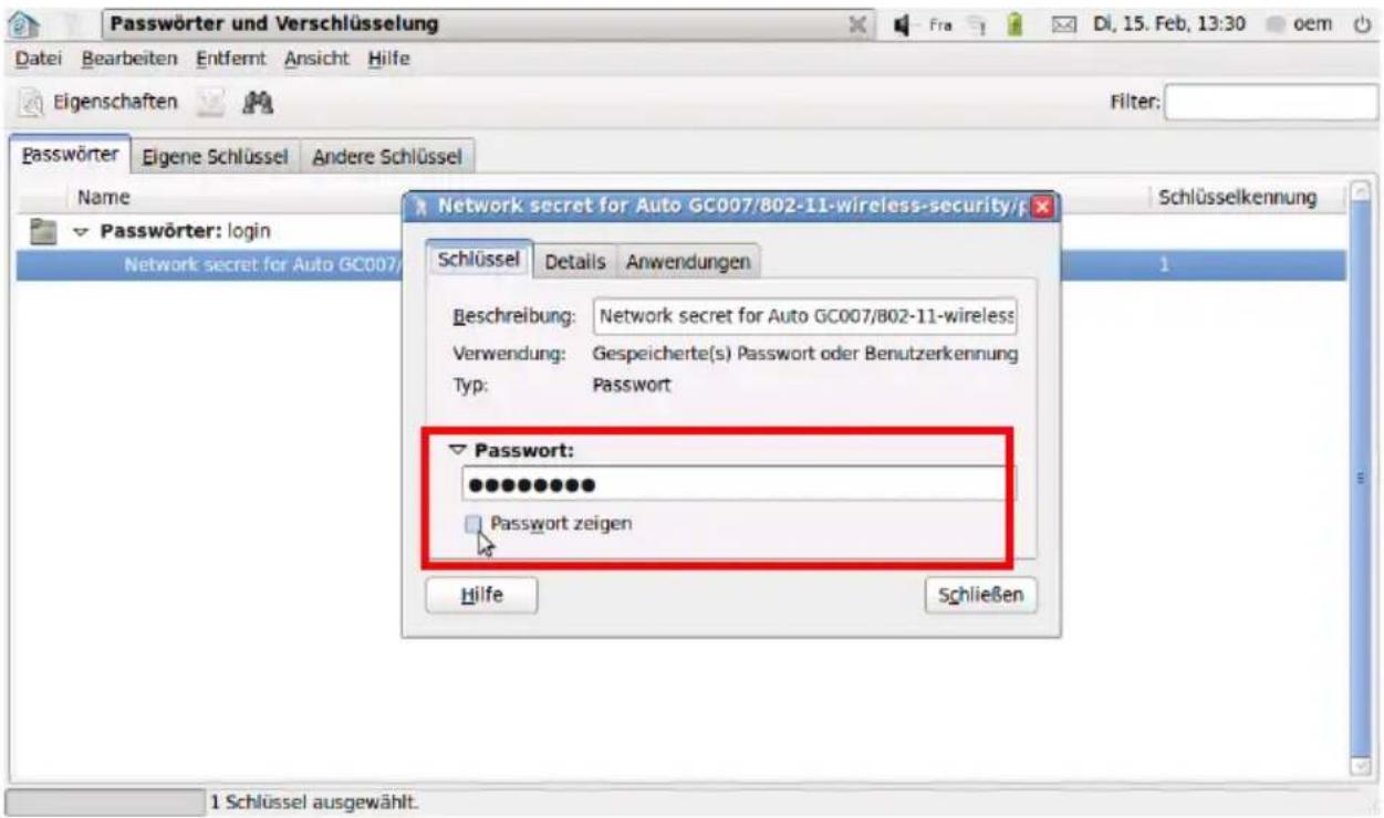 Passwörter und Verschlüsselung Datei Bearbeiten Entfernt Ansicht Hilfe Eigenschaften Filter: Passwörter Eigene Schlüssel Andere Schlüssel Name ✓ Passwörter: login Network secret for Auto GC007/ Network secret for Auto GC007/ Schlüssel Details Anwendungen Beschreibung: Network secret for Auto GC007/802-11-wireless Verwendung: Gespeicherte(s) Passwort oder Benutzerkennung Typ: Password ✓ Password: ●●●●●●●●●● Password zeigen Hilfe Schließen 1 Schlüssel ausgewählt.