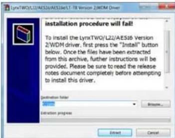 LynxTWO/L22/AES16/EAS16e/LT-T8 Version 2/WDM Driver installation procedure will fail! To install the LynxTWO/L22/AES16 Version 2/WDM driver, first press the "Install" button below. Once the files have been extracted from this archive, further instructions will be provided. Please be sure to read the release notes document completely before attempting to install this driver. Destination folder Extraction progress Browse... Next... Cancel