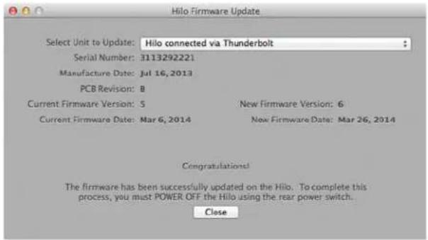 Hilo Firmware Update Select Unit to Update: Hilo connected via Thunderbolt Serial Number: 3113292221 Manufacture Date: Jul 16, 2013 PCB Revision: B Current Firmware Version: 5 New Firmware Version: 6 Current Firmware Date: Mar 6, 2014 New Firmware Date: Mar 26, 2014 Congratulations! The firmware has been successfully updated on the Hilo. To complete this process, you must POWER OFF the Hilo using the rear power switch. Close
