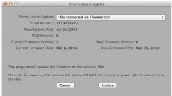Hilo Firmware Update Select Unit to Update: Hilo connected via Thunderbolt Serial Number: 3113292221 Manufacture Date: Jul 16, 2013 PCB Revision: 8 Current Firmware Version: 5 New Firmware Version: 6 Current Firmware Date: Mar 6, 2014 New Firmware Date: Mar 26, 2014 This program will update the firmware on the selected Hilo. Once the firmware update process has begun DO NOT interrupt it or power off this computer or the Hilo. Cancel Update
