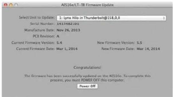 AES16e/LT-T8 Firmware Update Select Unit to Update: 1: Lynx Hilo in Thunderbolt@158,0,0 Serial Number: 1413482101 Manufacture Date: Nov 26, 2013 PC3 Revision: A Current Firmware Version: S.4 Current Firmware Date: Mar 1, 2014 New Firmware Version: S.5 New Firmware Date: Mar 14, 2014 Congratulations! The firmware has been successfully updated on the AES16e. To complete this process, you must POWER OFF this computer. Power Off
