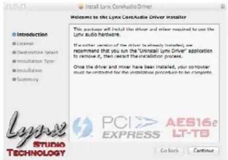 Install Lynx CoreAudio Driver Welcome to the Lynx CoreAudio Driver Installer This package will install the driver and mixer required to use the Lynx audio hardware. If another version of the driver is already installed, we recommend that you run the "Uninstall Lynx Driver" application to remove it, then restart the installation process. Once the driver and mixer have been installed, your computer must be installed for the installation procedure to be complete. Lynx STUDIO TECHNOLOGY PCI > AES16e EXPRESS LT-TB On Back Continue