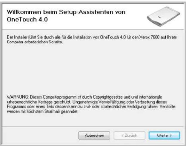 Willkommen beim Setup-Assistenten von OneTouch 4.0 Der Installer führt Sie durch alle für die Installation von OneTouch 4.0 für den Xerox 7600 auf Ihrem Computer erforderlichen Schritte. WARNING: Dieses Computerprogramm ist durch Copyrightgesetze und und internationale urheberechliche Verträge geschützt. Ungenehmigte Vervelfältigung oder Verbretung dieses Programms oder eines Teils dessen kann zu zivil- oder strairechtlicher Verfolgung führen. Verstöße werden mit höchstem Strafmaß geahndet. Abbrechen