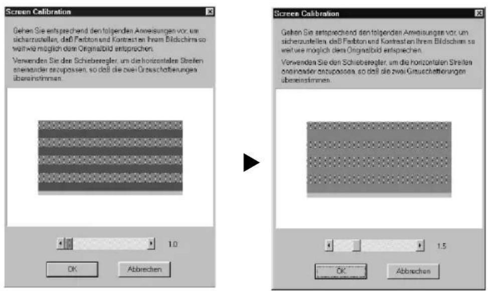 Screen Calibration Gehen Sie entsprechend den folgenden Anweisungen vor, um sichenzustellen, daß Faribton und Kontrasten Ihrem Bildschirm so weit wie möglich dem Originalbild entsprechen. Verwenden Sie den Schieberegler, um die horizontalen Streifen anemander anzupassen, so daß die zwei Grauschaftierungen übereinstimmen. 1.0 OK Abbrechen Screen Calibration Gehen Sie entsprechend den folgenden Anweisungen vor, um sichenzustellen, daß Faribton und Kontrasten Ihrem Bildschirm so weit wie möglich dem Originalbild entsprechen. Verwenden Sie den Schieberegler, um die horizontalen Streifen anemander anzupassen, so daß die zwei Grauschaftierungen übereinstimmen. 1.5 OK Abbrechen