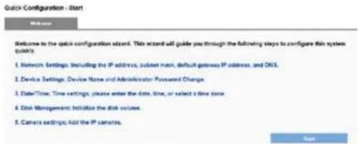 Quick Configuration - Start Welcome to the quick configuration wizard. This wizard will guide you through the following steps to configure this system today: 1. Network Settings: Including the IP address, subnet mask, default gateway IP address, and DNS. 2. Device Settings: Device Name and Administrator Password Change. 3. Date/Time: Time settings, please enter the date, time, or select a time zone. 4. Disk Management: Initialize the disk volume. 5. Camera settings: Add the IP camera. Save