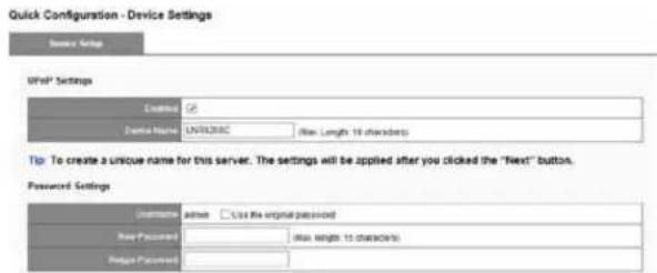Quick Configuration - Device Settings Device Settings Unit* Settings Device Name: UNTRUBC (New Length 10 characters) Tip: To create a unique name for this server. The settings will be applied after you clicked the "Next" button. Password Settings Unidename: active □ Use the original password New Password: (New length to character) Default Password: