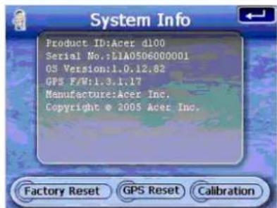 System Info Product ID: Acer d100 Serial No.: L1A0506000001 OS Version: 1.0.12.82 GPS F/W: 1.3.1.17 Manufacture: Acer Inc. Copyright © 2005 Acer Inc. Factory Reset GPS Reset Calibration