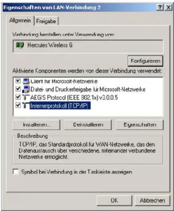 Eigenschaften von LAN-Verbindung ? Allgemein Freigabe Verbindung herstellen unter Verwendung von: Hercules Wireless G Konfigurieren Aktivierte Komponenten werden von dieser Verbindung verwendet: Client für Microsoft-Netzwerke Datei- und Druckerfreigabe für Microsoft-Netzwerke AEGiS Protocol (IEEE 802.1x) v3.0.0.5 Internetprotokoll (TCP/IP) Installieren... Deinstallieren Eigenschaften Beschreibung TCP/IP, das Standardprotokoll für WAN-Netzwerke, das den Datenauslausch über verschiedene, miteinander verbundene Netzwerke ermöglicht. Symbol bei Verbindung in der Taskleiste anzeigen OK Abbrechen