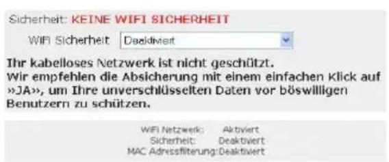 Sicherheit: KEINE WIFI SICHERHEIT WIFI Sicherheit | Deaktiviert Ihr kabelloses Netzwerk ist nicht geschützt. Wir empfehlen die Absicherung mit einem einfachen Klick auf »JA», um Ihre unverschlüsselten Daten vor böswilligen Benutzern zu schützen. WiFi Netzwerk: Aktiviert Sicherheit: Deaktiviert MAC Adressfilterung: Deaktiviert