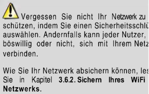 Vergessen Sie nicht Ihr Netzwerk zu schützen, indem Sie einen Sicherheitsschlu auswählen. Andernfalls kann jeder Nutzer, böswillig oder nicht, sich mit Ihrem Netz verbinden. Wie Sie Ihr Netzwerk absichern können, les Sie in Kapitel 3.6.2. Sichern Ihres WiFi Netzwerks.