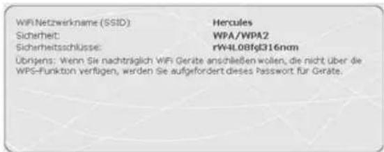 WiFi Netzwerkname (SSID): Hercules Sicherheit: WPA/WPA2 Sicherheitsschlüsse: rW4L0Bfg316nom Übrigen: Wenn Sie nachträglich WiFi Geräte anschließen wollen, die nicht über die WPS-Funkton verfügen, werden Sie aufgefordert dieses Passwort für Geräte.
