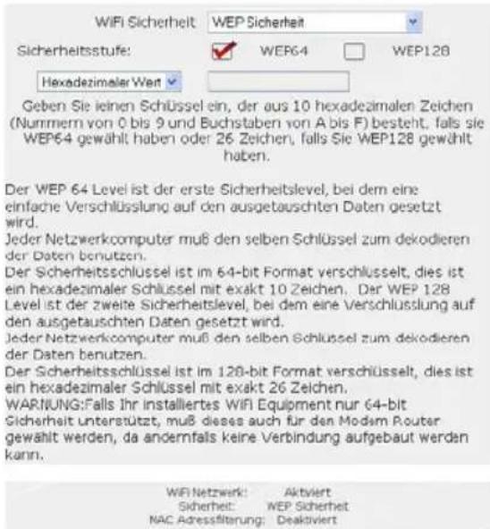 WiFi Sicherheit WEP Sicherheit Sicherheitsstufe: WEP64 WEP128 Hexadezimaler Wert Geben Sie keinen Schlüssel ein, der aus 10 hexadezimalen Zeichen (Nummern von 0 bis 9 und Buchstaben von A bis F) besteht, falls sie WEP64 gewählt haben oder 26 Zeichen, falls Sie WEP128 gewählt haben. Der WEP 64 Level ist der erste Sicherheitslevel, bei dem eine einfache Verschlüssung auf den ausgetauschten Daten gesetzt wird. Jeder Netzwerkcomputer muß den selben Schlüssel zum dekodieren der Daten benutzen. Der Sicherheitsschlüssel ist im 64-bit Format verschlüsselt, dies ist ein hexadezimaler Schlüssel mit exakt 10 Zeichen. Der WEP 128 Level ist der zweite Sicherheitslevel, bei dem eine Verschlüssung auf den ausgetauschten Daten gesetzt wird. Jeder Netzwerkcomputer muß den selben Schlüssel zum dekodieren der Daten benutzen. Der Sicherheitsschlüssel ist im 128-bit Format verschlüsselt, dies ist ein hexadezimaler Schlüssel mit exakt 26 Zeichen. WARNUNG: Falls Ihr installiertes WiFi Equipment nur 64-bit Sicherheit unterstützt, muß dieses auch für den Modem Router gewählt werden, da andermfalls keine Verbindung aufgebaut werden kann. WiFi Netzwerk: Aktiviert Sicherheit: WEP Sicherheit NAC Adressfilterung: Deaktiviert