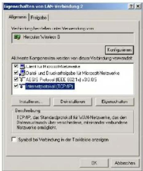 Eigenschaften von LAN-Verbindung 2 Allgemein | Freigabe | Verbindung bestellen unter Verbindung von Hercules Wireless 6 Konfiguieren Aktiverte Komponenten werden von dieser Verbindung verwendet: Client für Microsoft Netzwerke Datei- und Duokafreigabe für Microsoft Netzwerke AEGIS Protocol (IEEE 602.1x) v3.0.05 Interactprotokoll (TCP/IP) Installiert... Deinstallierten Eigenschaften Beschreibung TCP/IP, das Standardprotokoll für WAN-Netzwerke, das den Datenausatzsch über verschiedene, mitehanden verbundene. Netzwerke ermöglicht. Symbol bei Verbindung in der Taskleistie anzigen OK Abtrechen