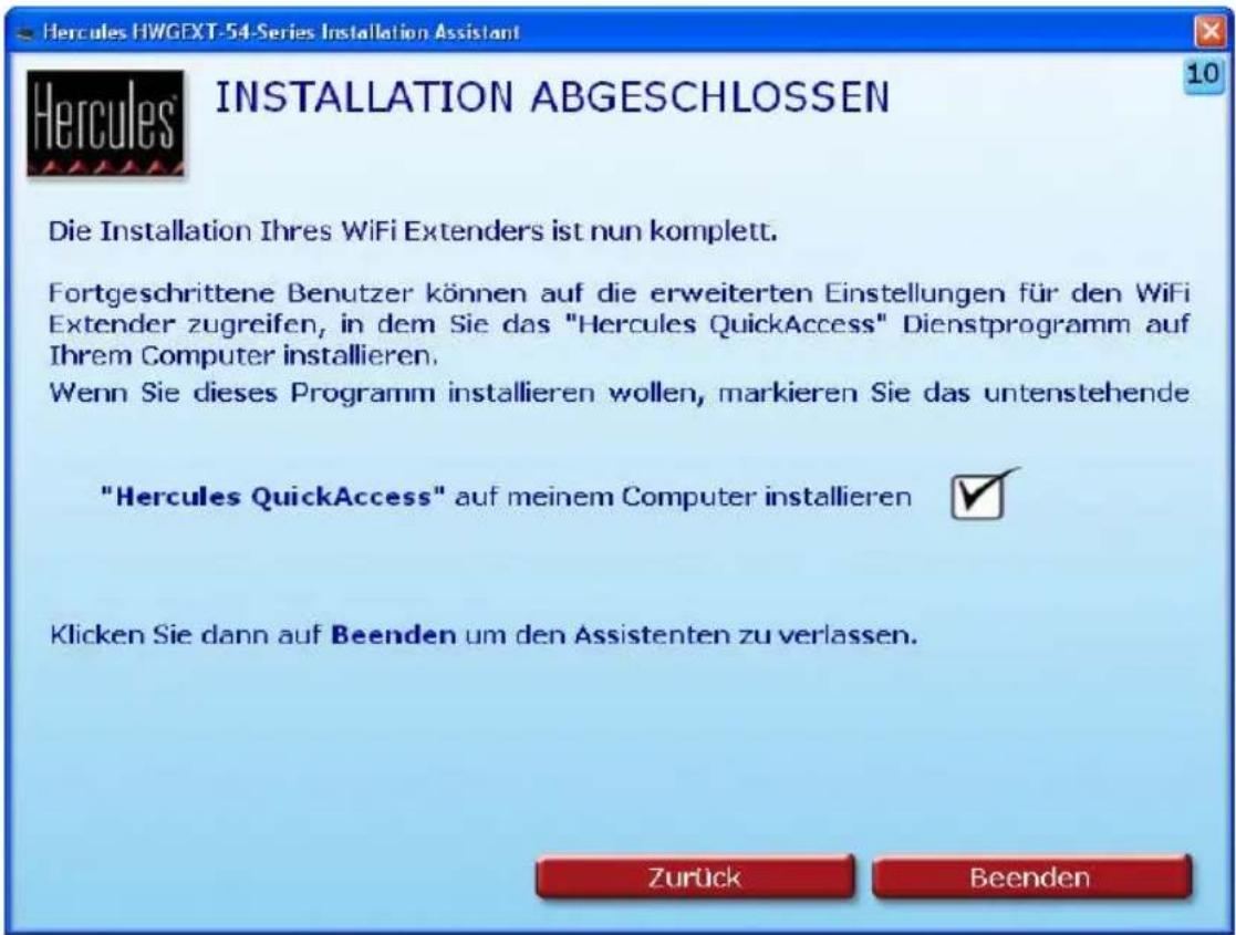 Hercules HWGEXT-54-Series Installation Assistant INSTALLATION ABGESCHLOSSEN Die Installation Ihres WiFi Extenders ist nun komplett. Fortgeschrittene Benutzer können auf die erweiterten Einstellungen für den WiFi Extender zugreifen, in dem Sie das "Hercules QuickAccess" Dienstprogramm auf Ihrem Computer installieren. Wenn Sie dieses Programm installieren wollen, markieren Sie das untenstehende "Hercules QuickAccess" auf meinem Computer installieren Klicken Sie dann auf Beenden um den Assistenten zu verlassen. Zurück Beenden