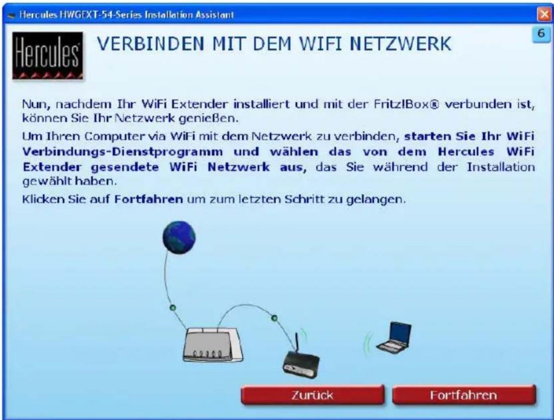 Hercules HWGEXT-54-Series Installation Assistant VERBINDEN MIT DEM WIFI NETZWERK Nun, nachdem Ihr WiFi Extender installiert und mit der FritzlBox® verbunden ist, können Sie Ihr Netzwerk genießen. Um Ihren Computer via WiFi mit dem Netzwerk zu verbinden, starten Sie Ihr WiFi Verbindungs-Dienstprogramm und wählen das von dem Hercules WiFi Extender gesendete WiFi Netzwerk aus, das Sie während der Installation gewählt haben. Klicken Sie auf Fortfahren um zum letzten Schritt zu gelangen. Zurück Fortfahren