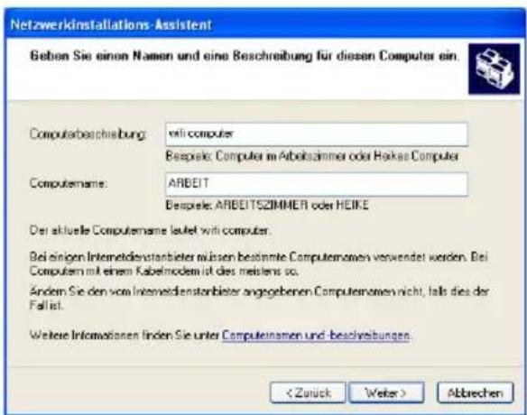 Netzwerkinstallations-Assistent Geben Sie einen Namen und eine Beschreibung für diesen Computer ein. Computerbeschreibung: will-computer Bespele: Computer im Arbeitszimmer oder Hocke-Computer Computename: ARBEIT Bespele: ARBEITSZIMMER oder HEIKE Der aktuelle Computename leuelt will-computer. Bei einigen Internetdienstanbleter müssen bestimmte Computenamen verwendet werden. Bei Computem mit einem Kabelmodem ist dies meistens so. Andem Sie den vom Internetdienstanbleter angegebenen Computenamen nicht, falls dies der Fall ist. Weitere Informationen finden Sie unter Computernamen und besolvibungen. Abbrechen