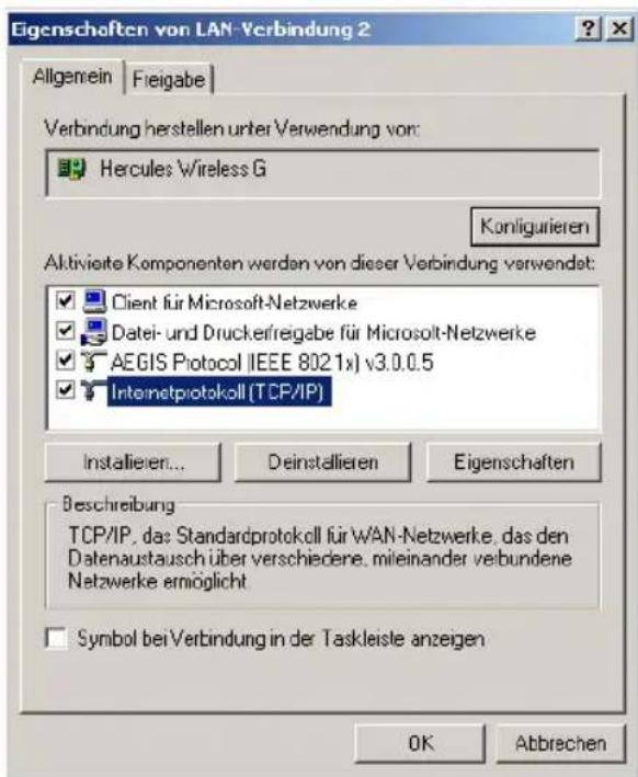 Eigenschaften von LAN-Verbindung 2 Allgemein | Freigabe | Verbindung herstellen unter Verwendung vor: Hercules Wireless G Konligurieren Aktivierte Komponenten werden von dieser Verbindung verwendet: Client für Microsoft-Netzwerke Datei- und Druckerfreigabe für Microsoft-Netzwerke AEGIS Protocol (IEEE 8021x) v3.0.0.5 Internetprotokoll (TCP/IP) Installieren... Deinstellieren Eigenschaften Beschreibung TCP/IP, das Standardprotokoll für WAN-Netzwerke, das den Datenaustausch über verschiedene, mileinander verbundene Netzwerke ermöglicht Symbol bei Verbindung in der Taskleiste anzeigen OK Abbrechen