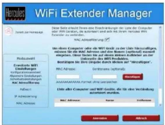 Hercules WiFi Extender Manager Durch zu Homepage Modauszahl Erweiterte WiFi Einstellungen Kurässungen-Immater Abgemere Einstellungen Scheinzberänderungen MAC Adreflowing Patent IP Adrewicklung MAC Adressie Diese Seite ersteht Ihnen eine Einschränkungen der Liste der Computer oder WiFi Gerät, die automiert sind sich mit Ihrem Hercules WiFi Extender zu verbinden. MAC Adreflowing: Um eines Computers oder ein WiFi Gerät zu der Liste hinnzufligen, müssen Sie die MAC Adresse und den Namen (optional) manuwill engaben. Diese finden Sie auf einem anderen Aufkader an der Unterpass des WiFi Produktes. Bestätigen Sie Ihre Eingabe durch Micken auf "Hinzufligen". MAC Adresse: Gerätename (optional): AACfügen AAAAAABAAAAA Format ohne Leistzahlen Liste aller Computer und WiFi Gäste, die für eine Verbindung autorsiert wurden. MAC Adresse: Name: Fidklasse: Änderlöse Mährlich