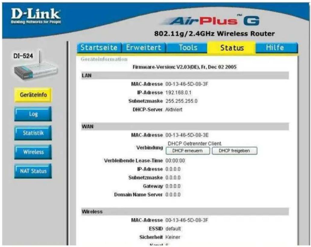 D-Link Building Networks for People 802.11g/2.4GHz Wireless Router Startseite Erweitert Tools Status Hilfe Geräteinformation Firmware-Version: V2.03(DE), Fr, Dec 02 2005 LAN MAC-Adresse 00-13-46-5D-08-3F IP-Adresse 192.168.0.1 Subnetzmaske 255.255.255.0 DHCP-Server Aktiviert WAN MAC-Adresse 00-13-46-5D-08-3E Verbindung DHCP Getrennter Client DHCP erneuern DHCP freigeben Verbleibende Lease-Time 00:00:00 IP-Adresse 0.0.0.0 Subnetzmaske 0.0.0.0 Gateway 0.0.0.0 Domain Name Server 0.0.0.0 Wireless MAC-Adresse 00-13-46-5D-08-3F ESSID default Sicherheit Keiner Kanal S