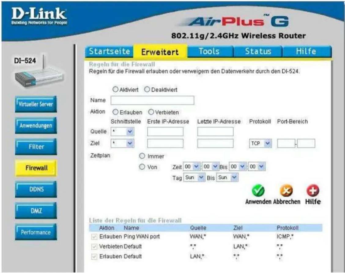 D-Link Building Networks for People 802.11g/2.4GHz Wireless Router Startseite Erweitert Tools Status Hilfe Regeln für die Firewall Regeln für die Firewall erlauben oder verweigern den Datenverkehr durch den DI-524. ○Aktiviert ○Deaktiviert Name Aktion ○Erlauben ○Verbieten Schnittstelle Erste IP-Adresse Letzte IP-Adresse Protokoll Port-Bereich Quelle ▲ Ziel ▲ TCP ▼ Zeitplan ○Immer ○Von Zeit 00 00 Bis 00 00 Tag Sun Bis Sun Anwenden Abbrechen Hilfe Liste der Regeln für die Firewall Aktion Name Quelle Ziel Protokoll ✓Erlauben Ping WAN port WAN,* WAN,* ICMP,* ✓Verbieten Default ** LAN,* ** ✓Erlauben Default LAN,* ** **