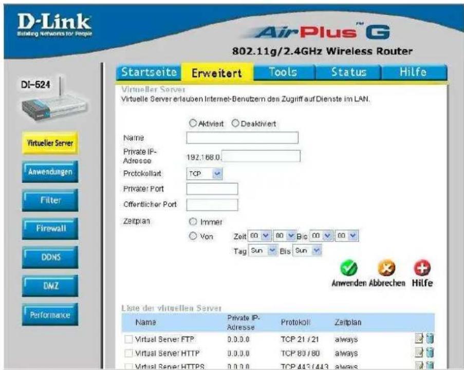 D-Link Biting Networks for People AirPlus™ G 802.11g/2.4GHz Wireless Router Startseite Erweitert Tools Status Hilfe DI-524 Virtueller Server Virtuelle Server erlaufen Internet-Denutzern den Zugliff auf Dienste im LAN. Name Private IP- Adresse 192.168.0 Protokollart TCP Privater Port Offentlicher Port Zeitplan Immer Von Zeit 00 00 Big 00 00 Tag Sun Bis Sun Anwenden Abbrechen Hilfe Liste der virtuellen Server Name Private IP- Adresse Protokoll Zeitplan Virtual Server FTP 0.0.0.0 TCP 21 / 21 always Virtual Server HTTP 0.0.0.0 TCP 80 / 80 always Virtual Server HTTPS 0.0.0.0 TCP 413 / 413 always