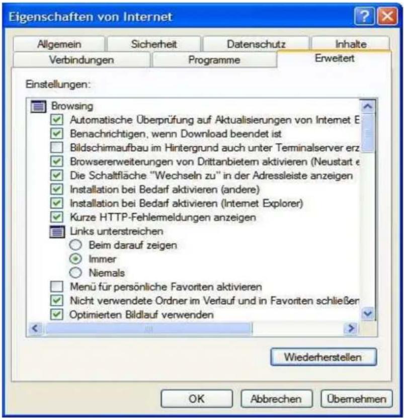Eigenschaften von Internet Allgemein Sicherheit Datenschutz Inhalte Verbindungen Programme Erweitert Einstellungen: Browsing ✓ Automatische Überprüfung auf Aktualisierungen von Internet E ✓ Benachrichtigen, wenn Download beendet ist □ Bildschirmaufbau im Hintergrund auch unter Terminalserver erz ✓ Browsererweiterungen von Drittanbietern aktivieren (Neustart e ✓ Die Schaltfläche "Wechseln zu" in der Adressleiste anzeigen ✓ Installation bei Bedarf aktivieren (andere) ✓ Installation bei Bedarf aktivieren (Internet Explorer) ✓ Kurze HTTP-Fehlemeldungen anzeigen ■ Links unterstreichen ○ Beim darauf zeigen ● Immer ○ Niemals □ Menü für persönliche Favoriten aktivieren ✓ Nicht verwendete Ordner im Verlauf und in Favoriten schließen ✓ Optimierten Bildlauf verwenden Wiederherstellen OK Abbrechen Übernehmen