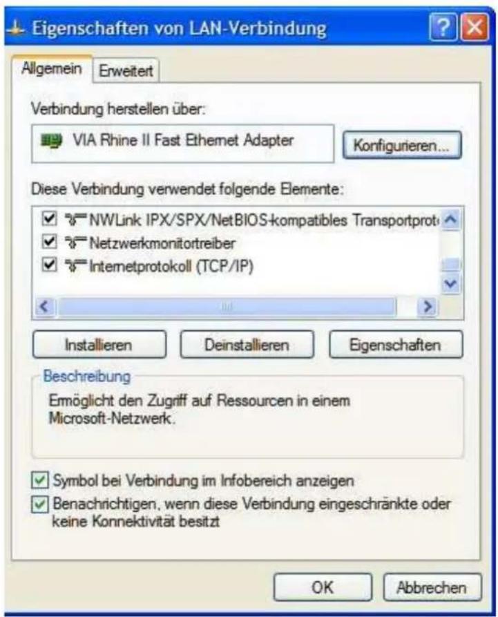 Eigenschaften von LAN-Verbindung Allgemein Erweitert Verbindung herstellen über: VIA Rhine II Fast Ethernet Adapter Konfigurieren... Diese Verbindung verwendet folgende Elemente: NWLink IPX/SPX/NetBIOS-kompatibles Transportprot Netzwerkmonitortreiber Internetprotokoll (TCP/IP) Installieren Deinstallieren Eigenschaften Beschreibung Emöglicht den Zugriff auf Ressourcen in einem Microsoft-Netzwerk. Symbol bei Verbindung im Infobereich anzeigen Benachrichtigen, wenn diese Verbindung eingeschränkte oder keine Konnektivität besitzt OK Abbrechen