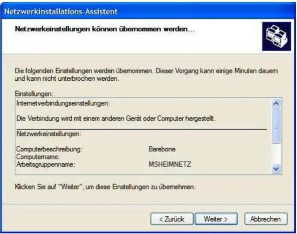Netzwerkinstallations-Assistent Netzwerkeinstellungen können übernommen werden... Die folgenden Einstellungen werden übernommen. Dieser Vorgang kann einige Minuten dauem und kann nicht unterbrochen werden. Einstellungen: Internetverbindungseinstellungen: Die Verbindung wird mit einem anderen Gerät oder Computer hergestellt. Netzwerkeinstellungen: Computerbeschreibung: Barebone Computename: Arbeitsgruppenname: MSHEIMNETZ Klicken Sie auf "Weiter", um diese Einstellungen zu übernehmen. < Zurück Weiter > Abbrechen