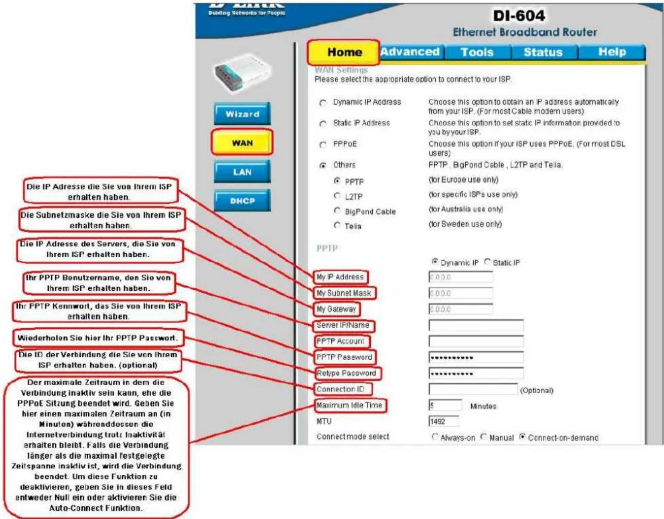 DI-604 Building Networks for People DI-604 Ethernet Broadband Router Home Advanced Tools Status Help WAN Settings Please select the appropriate option to connect to your ISP. Dynamic IP Address Choose this option to obtain an IP address automatically from your ISP. (For most Cable modem users) Static IP Address Choose this option to set static IP information provided to you by your ISP. PPPoE Choose this option if your ISP uses PPPoE. (For most DSL users) Others PPTP, BigPond Cable, L2TP and Telia. (for Europe use only) L2TP (for specific ISPs use only) BigPond Cable (for Australia use only) Telia (for Sweden use only) PPTP My IP Address My Subnet Mask My Gateway Server IP/Name PPTP Account PPTP Password Retype Password Connection ID Maximum Idle Time Dynamic IP Static IP 0.00.0 0.00.0 0.00.0 PPTP Password ********** ********** (Optional) 5 Minutes MTU 1492 Connectmode select Always-on Manual Connect-on-demand Wizard WAN LAN DHCP Die IP Adresse die Sie von Ihrem ISP erhalten haben. Die Subnetzmaske die Sie von Ihrem ISP erhalten haben. Die IP Adresse des Servers, die Sie von Ihrem ISP erhalten haben. Ihr PPTP Benutzername, den Sie von Ihrem ISP erhalten haben. Ihr PPTP Kennwort, das Sie von Ihrem ISP erhalten haben. Wiederholen Sie hier Ihr PPTP Password. Die ID der Verbindung die Sie von Ihrem ISP erhalten haben. (optional) Der maximale Zeitraum in dem die Verbindung inaktiv sein kann, ehe die PPPoE Sitzung beendet wird. Geben Sie hier einen maximalen Zeitraum an (in Minuten) währenddessen die Internetverbindung trotz Inaktivität erhalten bleibt. Falls die Verbindung länger als die maximal festgelegte Zeitspanne inaktiv ist, wird die Verbindung beendet. Um diese Funktion zu deaktivieren, geben Sie in dieses Feld entweder Null ein oder aktivieren Sie die Auto-Connect Funktion.
