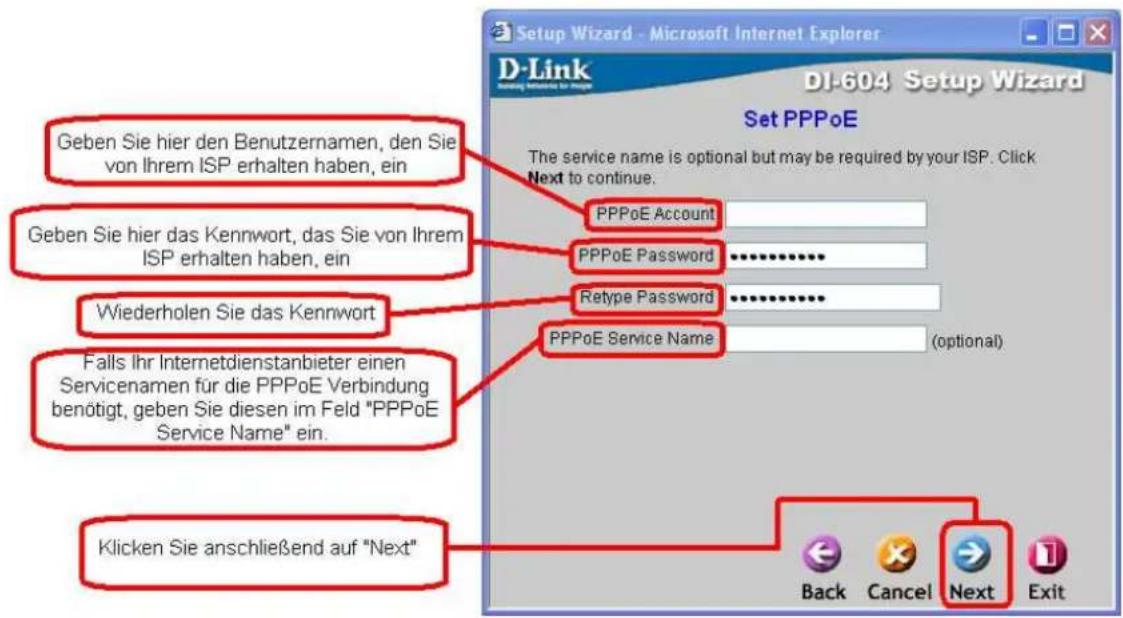 Geben Sie hier den Benutzernamen, den Sie von Ihrem ISP erhalten haben, ein Geben Sie hier das Kennwort, das Sie von Ihrem ISP erhalten haben, ein Wiederholen Sie das Kennwort Falls Ihr Internetdienstanbieter einen Servicenamen für die PPPoE Verbindung benötigt, geben Sie diesen im Feld "PPPoE Service Name" ein. Klicken Sie anschließend auf "Next" Set PPPoE The service name is optional but may be required by your ISP. Click Next to continue. PPPoE Account PPPoE Password .......... Retype Password .......... PPPoE Service Name (optional) Back Cancel Next Exit