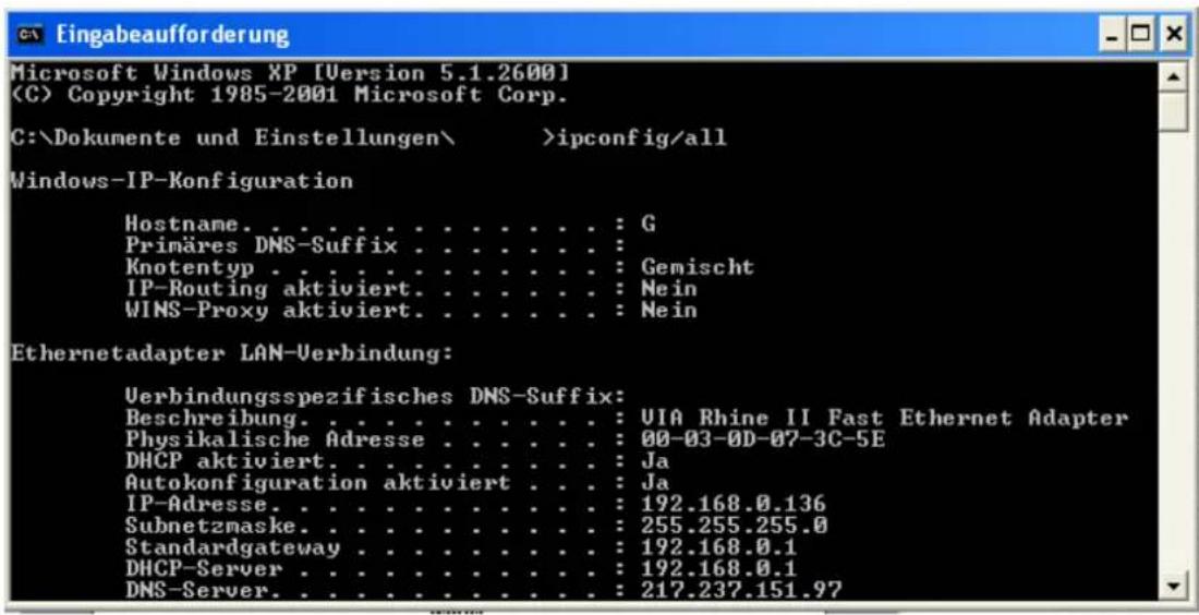 Eingabeaufforderung Microsoft Windows XP [Version 5.1.2600] (C) Copyright 1985-2001 Microsoft Corp. C:\Dokumente und Einstellungen\ >ipconfig/all Windows-IP-Konfiguration Hostname. . . . . . . . . . . . . : G Primäres DNS-Suffix . . . . . . . . : Knotentyp . . . . . . . . . . . . : Gemischt IP-Routing aktiviert. . . . . . . : Nein WINS-Proxy aktiviert. . . . . . . : Nein Ethernetadapter LAN-Verbindung: Verbindungsspezifisches DNS-Suffix: Beschreibung. . . . . . . . . . . : VIA Rhine II Fast Ethernet Adapter Physikalische Adresse . . . . . . : 00-03-0D-07-3C-5E DHCP aktiviert. . . . . . . : Ja Autokonfiguration aktiviert. . : Ja IP-Adresse. . . . . . . : 192.168.0.136 Subnetzmaske. . . . . . . : 255.255.255.0 Standardgateway . . . . . . : 192.168.0.1 DHCP-Server. . . . . . : 192.168.0.1 DNS-Server. . . . . . : 217.237.151.97