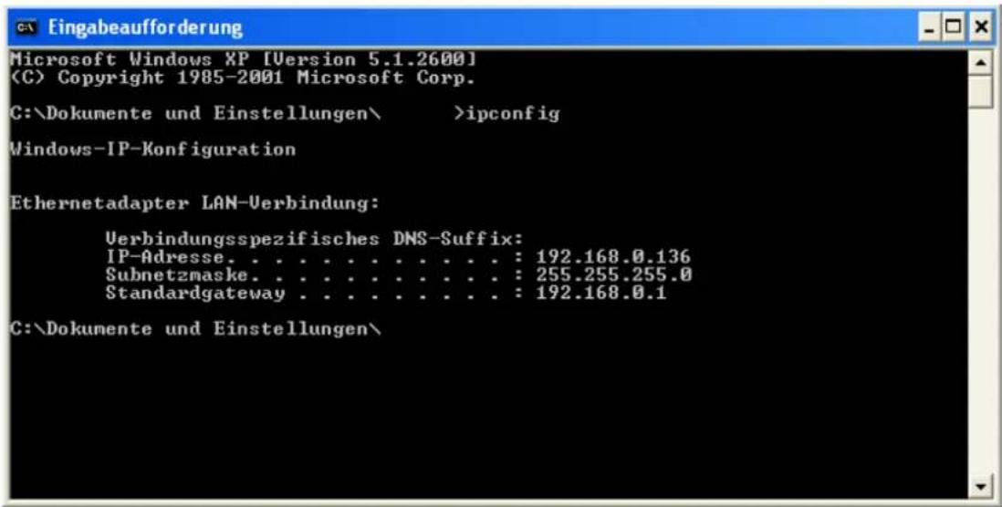 Eingabeaufforderung Microsoft Windows XP [Version 5.1.2600] (C) Copyright 1985-2001 Microsoft Corp. C:\Dokumente und Einstellungen\ >ipconfig Windows-IP-Konfiguration Ethernetadapter LAN-Verbindung: Verbindungsspezifisches DNS-Suffix: IP-Adresse. . . . . . . . . . . . : 192.168.0.136 Subnetzmaske. . . . . . . . . . . : 255.255.255.0 Standardgateway . . . . . . . . . . : 192.168.0.1 C:\Dokumente und Einstellungen\