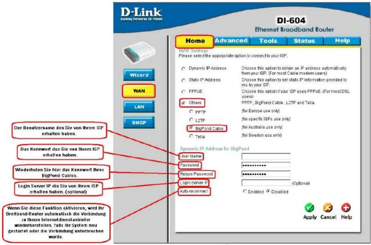 D-Link Sulting Networks for People DI-604 Ethernet Broadband Router Wizard WAN LAN DHCP Home Advanced Tools Status Help WAR Settings Please select the appropriate option to connect to your ISP. Dynamic IP Address Choose this option to obtain an IP address automatically from your ISP. (For most Cable modem users) Static IP Address Choose this option to set static IP information provided to you by your ICP. PPPCE Choose this option if your ISP uses PPPoE. (For most DSL users) Others PPTP, BigPond Cable, L2TP and Telia. (for Europe use only) L2TP (for specific ISPs use only) BigPond Cable (for Australia use only) Telia (for Sweden use only) Dynamic IP Address for BigPond User Name Password Relyoe Password Login Server IP (Auto-reconnect) Windows Sie diese Funktion aktivieren, wird Ihr Breitband-Router automatisch die Verbindung zu Ihrem Internetdienstanbieter wiederherstellen, falls Ihr System neu gestartet oder die Verbindung unterbrochen wurde. Der Benutzername den Sie von Ihrem ISP erhalten haben. Das Kennwort das Sie von Ihrem ISP erhalten haben. Wiederholen Sie hier das Kennwort Ihres BigPond Cables. Login Server IP die Sie von Ihrem ISP erhalten haben. (optional) Wenn Sie diese Funktion aktivieren, wird Ihr