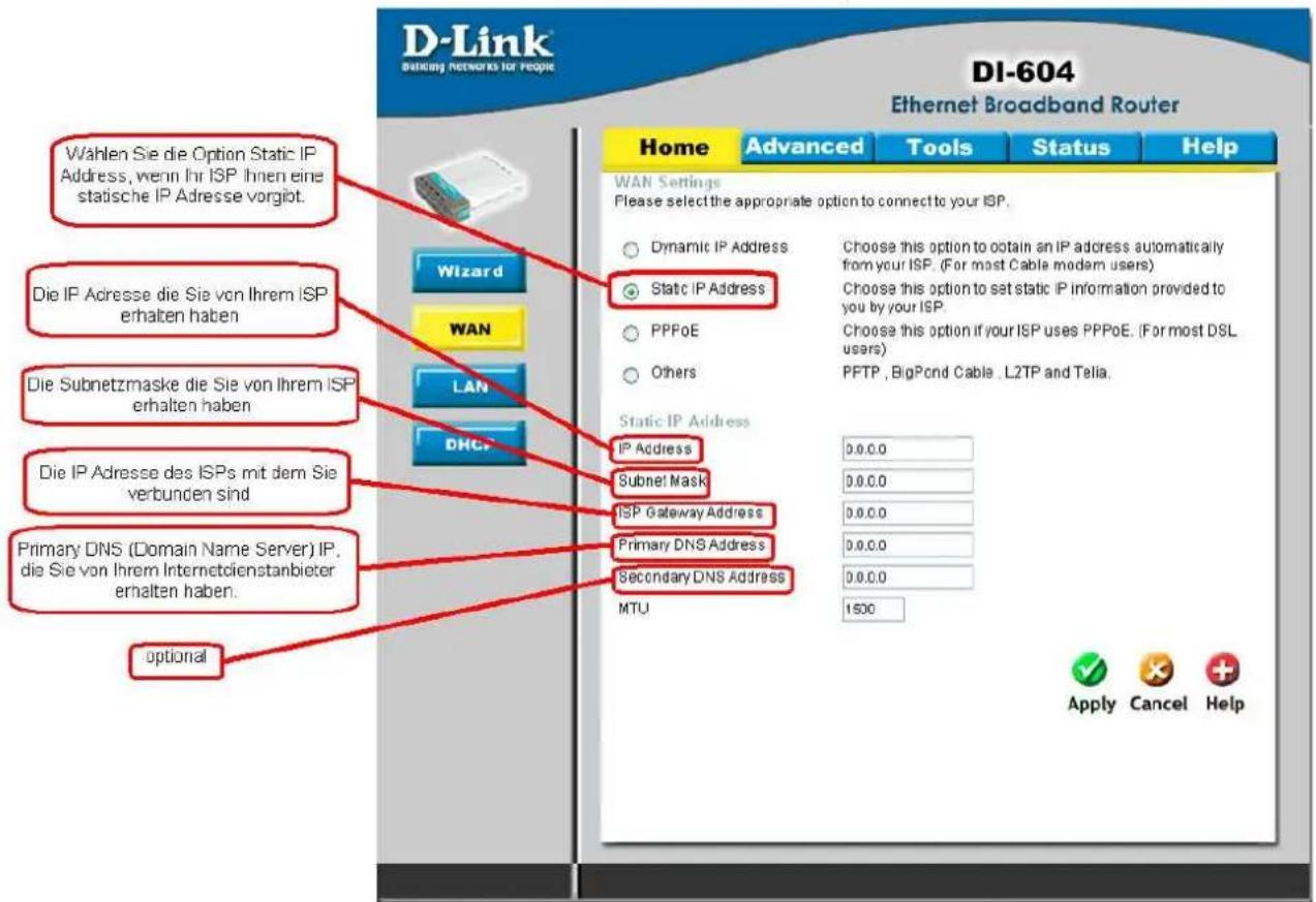 D-Link DI-604 Di-604 Ethernet Broadband Router Wahlen Sie die Option Static IP Address, wenn Ihr ISP Ihnen eine statische IP Adresse vorgibt. Die IP Adresse die Sie von Ihrem ISP erhalten haben Die Subnetzmaske die Sie von Ihrem ISP erhalten haben Die IP Adresse des ISPs mit dem Sie verbunden sind Primary DNS (Domain Name Server) IP, die Sie von Ihrem Internetdienstanbieter erhalten haben. optional Wizard WAN LAN DHCP Static IP Address Choose this option to obtain an IP address automatically from your ISP. (For most Cable modem users) Choose this option to set static IP information provided to you by your ISP. Choose this option if your ISP uses PPPoE. (For most DSL users) Others PFTP, BigPond Cable, L2TP and Telia. Static IP Address IP Address Subnet Mask ISP Gateway Address Primary DNS Address Secondary DNS Address MTU 0.0.0.0 0.0.0.0 0.0.0.0 0.0.0.0 0.0.0.0 1500 Apply Cancel Help