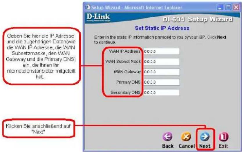 Geben Sie hier die IP Adresse und die zugehörigen Daten(wie die WAN IP Adresse, die WAN Subnetzmaske, den WAN Gateway und die Primary DNS) ein, die Ihnen Ihr Internetdienstanbeter mitgeteilt hat. Klicken Sie anschließend auf "Next" Set Static IP Address Enter in the static IP information provided to you by your ISP. Click Next to continue. WAN IP Address 00.0.0 WAN Subnet Mask 00.0.0 WAN Gateway 00.0.0 Primary DNS 00.0.0 Secondary DNS 00.0.0 Back Cancel Next Exit