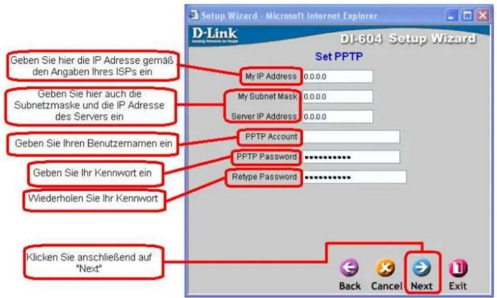 Setup Wizard - Microsoft Internet Explorer D-Link DI-604 Setup Wizard Set PPTP Geben Sie hier die IP Adresse gemäß den Angaben Ihres ISPs ein My IP Address 0.0.0.0 Geben Sie hier auch die Subnetzmaske und die IP Adresse des Servers ein My Subnet Mask 0.0.0.0 Server IP Address 0.0.0.0 Geben Sie Ihren Benutzernamen ein PPTP Account Geben Sie Ihr Kennwort ein PPTP Password ********** Wiederholen Sie Ihr Kennwort Retype Password ********** Klicken Sie anschließend auf "Next" Back Cancel Next Exit