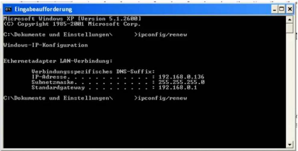Eingabeafforderung Microsoft Windows XP [Version 5.1.2600] (C) Copyright 1985-2001 Microsoft Corp. C:\Dokumente und Einstellungen\ >ipconfig/renew Windows-IP-Konfiguration Ethernetadapter LAN-Verbindung: Verbindungsspezifisches DNS-Suffix: IP-Adresse. . . . . . . . . . . . : 192.168.0.136 Subnetzmaske. . . . . . . . . . . . : 255.255.255.0 Standardgateway . . . . . . . . . . . : 192.168.0.1 C:\Dokumente und Einstellungen\ >ipconfig/renew