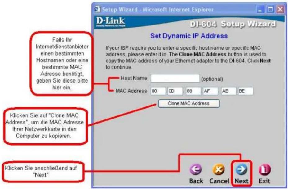 Setup Wizard - Microsoft Internet Explorer D-Link Setting Monitoring for IP DI-604 Setup Wizard Set Dynamic IP Address If your ISP require you to enter a specific host name or specific MAC address, please enter it in. The Clone MAC Address button is used to copy the MAC address of your Ethernet adapter to the DI-604. Click Next to continue. Host Name (optional) MAC Address 00 0D 88 AF AB BE Clone MAC Address Klicken Sie auf "Clone MAC Address", um die MAC Adresse Ihrer Netzwerkkarte in den Computer zu kopieren. Klicken Sie anschließend auf "Next" Back Cancel Next Exit