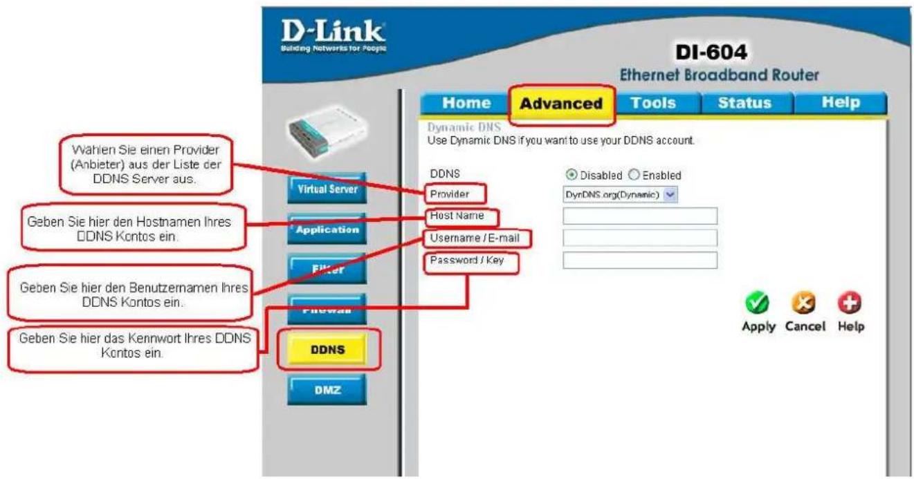 D-Link Building Networks for People DI-604 Ethernet Broadband Router Home Advanced Tools Status Help Dynamic DNS Use Dynamic DNS if you want to use your DDNS account. DDNS Provider Host Name Username / E-mail Password / Key Virtual Server Application Filter Filewall DDNS DMZ Wahlen Sie einen Provider (Anbieter) aus der Liste der DDNS Server aus. Geben Sie hier den Hostnamen Ihres DDNS Kontos ein. Geben Sie hier den Benutzernamen Ihres DDNS Kontos ein. Geben Sie hier das Kennwort Ihres DDNS Kontos ein.