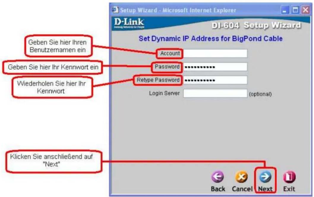 Setup Wizard - Microsoft Internet Explorer D-Link DI-604 Setup Wizard Set Dynamic IP Address for BigPond Cable Geben Sie hier Ihren Benutzernamen ein Geben Sie hier Ihr Kennwort ein Wiederholen Sie hier Ihr Kennwort Account Password Retype Password Login Server (optional) Klicken Sie anschließend auf "Next" Back Cancel Next Exit