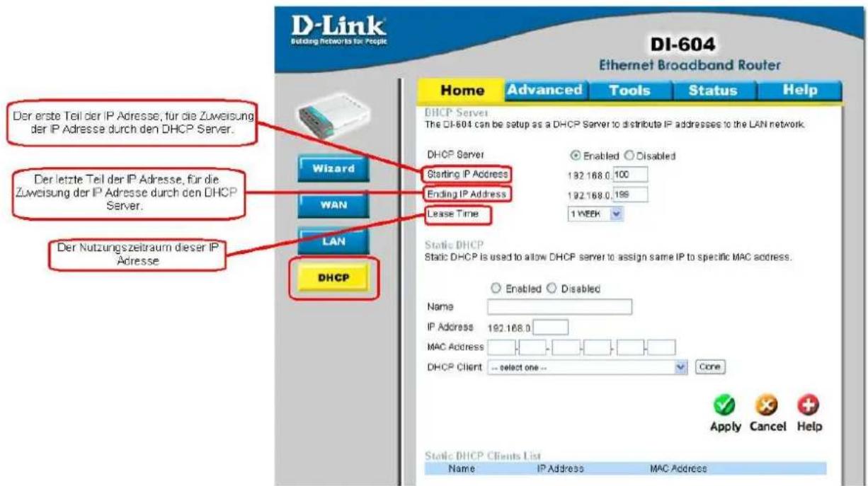 D-Link Building Networks for People DI-604 Ethernet Broadband Router Home Advanced Tools Status Help Der erste Teil der IP Adresse, für die Zuweisung der IP Adresse durch den DHCP Server. Der letzte Teil der IP Adresse, für die Zuweisung der IP Adresse durch den DHCP Server. Der Nutzungszeitraum dieser IP Adresse Wizard WAN LAN DHCP DHCP Server The DI-604 can be setup as a DHCP Server to distribute IP addresses to the LAN network. DHCP Server Enabled Disabled Starting IP Address 192.168.0,100 Ending IP Address 192.168.0,199 Lease Time 1 WEEK Static DHCP Static DHCP is used to allow DHCP server to assign same IP to specific MAC address. Enabled Disabled Name IP Address 192.168.0 MAC Address DHCP Client -- select one -- Core Apply Cancel Help Static DHCP Clients List Name IP Address MAC Address