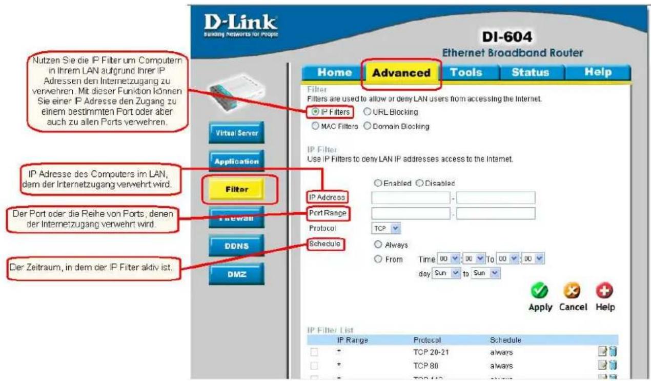D-Link SBanking Networks for People DI-604 Ethernet Broadband Router Home Advanced Tools Status Help Filter Filters are used to allow or deny LAN users from accessing the Internet. IP Filters URL Blocking MAC Filters Domain Blocking IP Filter Use IP Filters to deny LAN IP addresses access to the Internet. Virtual Server Application Filter Port Address IP Address Port Range Protocol TCP Always From Time 00 00 To 00 00 day Sun to Sun Apply Cancel Help Virtual Server Application Filter Filewall DDNS Schedule DMZ IP Adresse des Computers im LAN, dem der Internetzugang verwehrt wird. Der Port oder die Reihe von Ports, denen der Internetzugang verwehrt wird. Der Zeitraum, in dem der IP Filter aktiv ist.