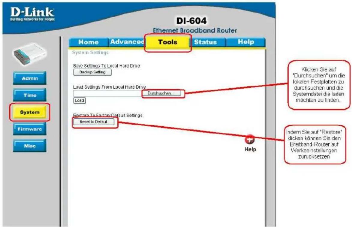 D-Link Building Networks for People DI-604 Ethernet Broadband Router Home Advanced Tools Status Help System Settings Save Settings To Local Hard Drive Backup Setting Load Settings From Local Hard Drive Durchuchen Load Restore To Factory/Default Settings Reset to Default Help Admin Time System Firmware Misc Klicken Sie auf "Durchsuchen" um die lokalen Festplatten zu durchsuchen und die Systemdatei die laden möchten zu finden. Indem Sie auf "Restore" klicken können Sie den Breitband-Router auf Werkseinstellungen zurücksetzen