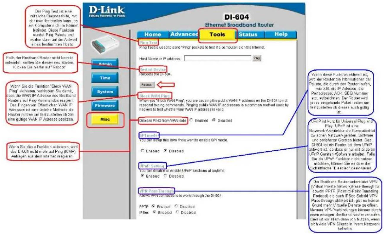 D-Link Building Networks for People DI-604 Ethernet Broadband Router Home Advanced Tools Status Help Ping Test Ping Test is used to send "Ping" packets to test if a computer is on the Internet. Host Name or IP address Ping Restart Device Reboot the DI-604 Record Block WAN Ping When you "Block WAN Ping" you are causing the public WANIP address on the DI-604 to not respond to ping commands. Pinging public WANIP addresses is a common method used by hackers to test whether your WANIP address is valid. Deboard PING from WAN side Enabled Disabled SPI mode You can setup this item if you want to enable SPI mode. Enabled Disabled UPnP Setting You can disable or enable UPnP functions at anytime. Enabled Disabled VPN Pass-Through Allowes VPN connections to work through the DI-604. PPTP Enabled Disabled IPSec Enabled Disabled Falls der Eretband-Router nicht korrekt anantwortet, sollten Sie diesen neu staten. Klicken Sie hierfür auf "Reboot" Wenn Sie die Funktion "Block WAN Ping" aktiven, verhindern Sie damit, dass die WAN IP Adresse des Breitband Routers auf Ping-Kommandos reagent. Das Pingen von Öffentlichen WAN IP Adressen ist eine übliche Methode die Hacker nutzen um festzustellen ob Sie eine gültige WAN IP Adresse bestätzen. Wenn Sie diese Funktion aktiven, wird das DI-604 nicht mehr auf Ping (ICMP) Anfragen aus dem Internet reagenten. Wenn diese Funktion aktiven, wird das DI-604 nicht mehr auf Ping (ICMP) Anfragen aus dem Internet reagenten. Der Ping Test ist eine nutzliche Diagnosehite, mit der man feststellen kann, ob ein Computer sich im Internet befindet. Diese Funktion sendat Ping Pakete und warten dann auf die Antwort eines bestimmten Hosts. Falls der Eretband-Router nicht korrekt anwortet, sollten Sie diesen neu staten. Klicken Sie hierfür auf "Reboot" Wenn Sie die Funktion "Block WAN Ping" aktiven, verhindern Sie damit, dass die WAN IP Adresse des Breitband Routers auf Ping-Kommandos reagent. Das Pingen von Öffentlichen WAN IP Adressen ist eine übliche Methode die Hacker nutzen um festzustellen ob Sie eine gültige WAN IP Adresse bestätzen. Der Breitband Router unterstützt VPN (Virtual Private Network)Pass-through für sowohl PPTP (Point-to-Point Tunneling Protocol) als auch IPSec Sebild VPN Pass-through aktiviert ist, gibt es keinen Grund mehr Virtuelle Dienste zu öffnen. Mehrere VPN Verbindungen können durch einen einzigen Breitband Router verlaufen. Dies ist vor allem dann von Nutzen, wenn sich viele VPN Clients in Ihrem Netzwerk befinden.