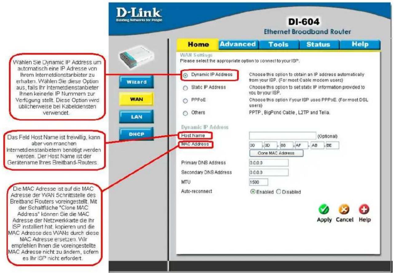 D-Link Building Networks for People DI-604 Ethernet Broadband Router Wahlen Sie Dynamic IP Address um automatisch eine IP Adresse von Ihrem Internetdienstanbieter zu erhalten. Wählen Sie diese Option aus, falls Ihr Internetdienstanbieter Ihnen keinerlei IP Nummern zur Verfügung stellt. Diese Option wird ublicherweise bei Kabeldiensten verwendet. Das Feld Host Name ist freiwillig, kann aber von manchen Internetdienstanbietem benötigt werden werden. Der Host Name ist der Gerätename Ihres Breitband-Routers. Die MAC Adresse ist auf die MAC Adresse der WAN Schrittstelle des Breitband Routers voreingestellt. Mit der Schaltfläche "Clone MAC Address" können Sie die MAC Adresse der Netzwerkarte die Ihr ISP installiert hat, kopieren und die MAC Adresse des WANs durch diese MAC Adresse ersetzen. Wir empfehlen Ihnen die voreingestellte MAC Adresse nicht zu ändern, sofern es Ihr ISP nicht erfordert. Wizard WAN LAN DHCP Dynamic IP Address Static IP Address PPPoE Others Choose this option to obtain an IP address automatically from your ISP. (For most Cable modem users) Choose this option to set static IP information provided to you by your ISP. Choose this option if your ISP uses PPPoE. (For most DSL users) PPTP, BigPond Cable, L2TP and Telia. Dynamic IP Address Host Name MAC Address (Optional) 00 0D 88 AF AB BE Core MAC Address Primary DNS Address 0.0.0.0 Secondary DNS Address 0.0.0.0 MTU 1500 Auto-reconnect Enabled Disabled Apply Cancel Help