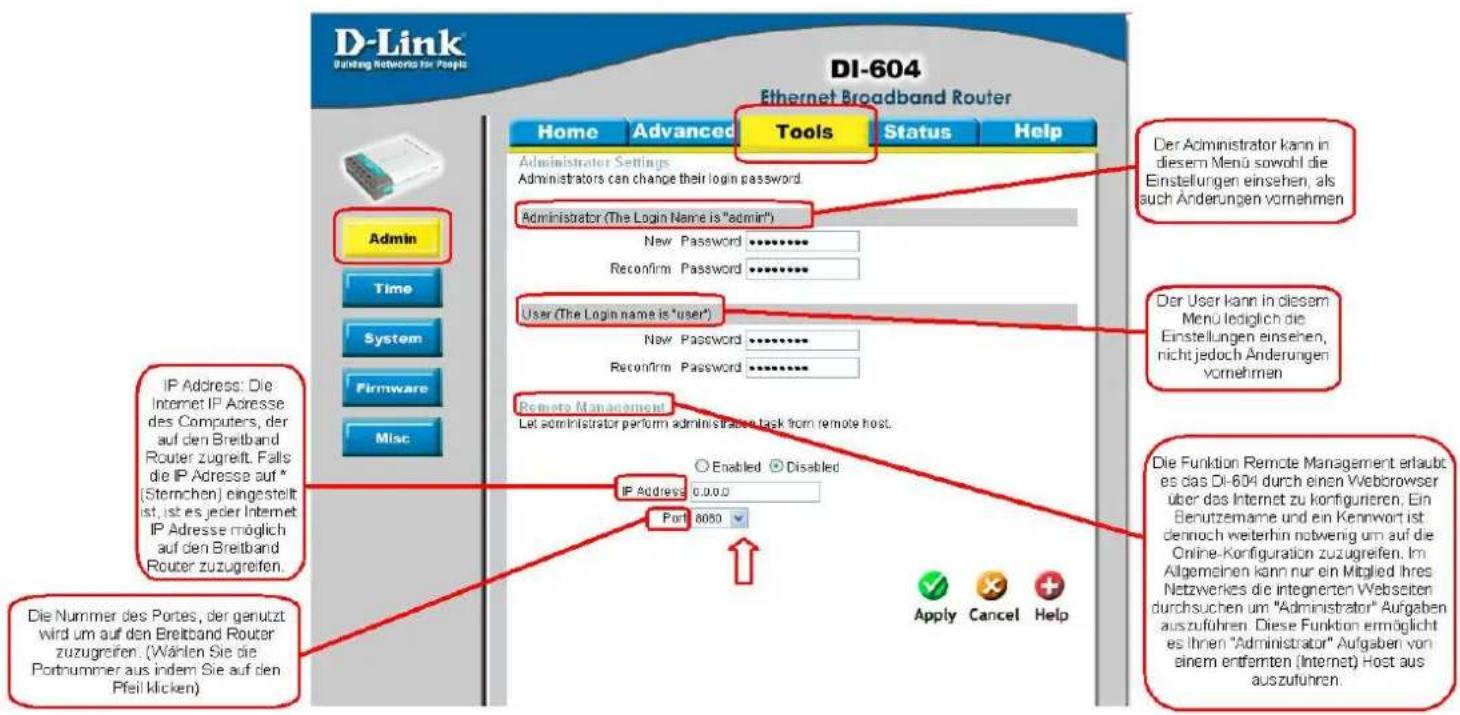 D-Link Binding Networks for People DI-604 Ethernet Broadband Router Home Advanced Tools Status Help Administrator Settings Administrators can change their login password. Administrator (The Login Name is "admin") New Password ****** Reconfirm Password ****** User (The Login name is "user") New Password ****** Reconfirm Password ****** Remote Management Let administrator perform administrazen task from remote host. IP Address: Die Internet IP Adresse des Computers, der auf den Breitband Router zugreift. Falls die IP Adresse auf * (Sternchen) eingestellt ist, ist es jeder Internet IP Adresse möglich auf den Breitband Router zuzugreifen. Die Nummer des Portes, der genutzt wird um auf den Breitband Router zuzugreifen. (Wählen Sie die Portnummer aus indem Sie auf den Pfeil klicken) Der Administrator kann in diesem Menü sowohl die Einstellungen einsehen, als auch Änderungen vornehmen Der User kann in diesem Menü lediglich die Einstellungen einsehen, nicht jedoch Änderungen vornehmen Die Funktion Remote Management erlaubte es das DI-604 durch einen Webbrowser über das Internet zu konfigurieren. Ein Benutzemame und ein Kennwort ist dennoch weiterhin notwernig um auf die Online-Konfiguration zuzugreifen. Im Allgemeinen kann nur ein Mitglied ihres Netzwerkes die integrierten Webseiten durchsuchen um "Administrator" Aufgaben auszuführen. Diese Funktion ermöglicht es Ihren "Administrator" Aufgaben von einem entfernten (Internet) Host aus auszuführen.