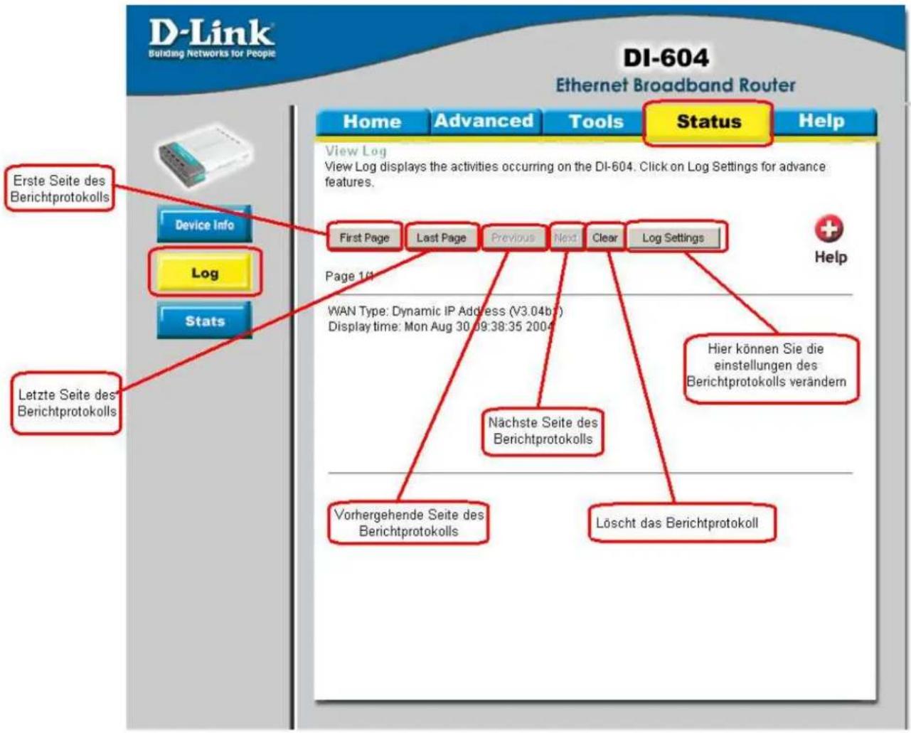 D-Link Building Networks for People DI-604 Ethernet Broadband Router Home Advanced Tools Status Help View Log View Log displays the activities occurring on the DI-604. Click on Log Settings for advance features. First Page Last Page Previous Near Clear Log Settings Page 1/4 WAN Type: Dynamic IP Address (V3.04b7) Display time: Mon Aug 30.09:38:35 2004 Hier können Sie die einstellungen des Berichtprotokolls verändern Nachste Seite des Berichtprotokolls Vorhergehende Seite des Berichtprotokolls Löscht das Berichtprotokoll Letzte Seite des Berichtprotokolls